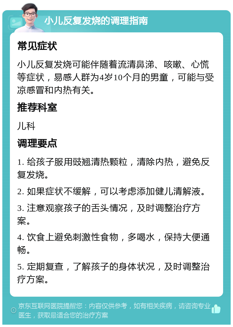 小儿反复发烧的调理指南 常见症状 小儿反复发烧可能伴随着流清鼻涕、咳嗽、心慌等症状，易感人群为4岁10个月的男童，可能与受凉感冒和内热有关。 推荐科室 儿科 调理要点 1. 给孩子服用豉翘清热颗粒，清除内热，避免反复发烧。 2. 如果症状不缓解，可以考虑添加健儿清解液。 3. 注意观察孩子的舌头情况，及时调整治疗方案。 4. 饮食上避免刺激性食物，多喝水，保持大便通畅。 5. 定期复查，了解孩子的身体状况，及时调整治疗方案。