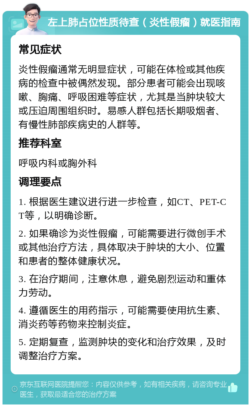 左上肺占位性质待查（炎性假瘤）就医指南 常见症状 炎性假瘤通常无明显症状，可能在体检或其他疾病的检查中被偶然发现。部分患者可能会出现咳嗽、胸痛、呼吸困难等症状，尤其是当肿块较大或压迫周围组织时。易感人群包括长期吸烟者、有慢性肺部疾病史的人群等。 推荐科室 呼吸内科或胸外科 调理要点 1. 根据医生建议进行进一步检查，如CT、PET-CT等，以明确诊断。 2. 如果确诊为炎性假瘤，可能需要进行微创手术或其他治疗方法，具体取决于肿块的大小、位置和患者的整体健康状况。 3. 在治疗期间，注意休息，避免剧烈运动和重体力劳动。 4. 遵循医生的用药指示，可能需要使用抗生素、消炎药等药物来控制炎症。 5. 定期复查，监测肿块的变化和治疗效果，及时调整治疗方案。