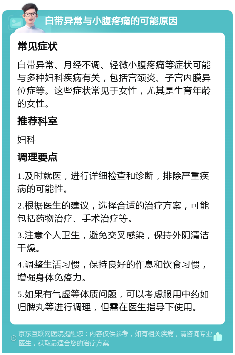 白带异常与小腹疼痛的可能原因 常见症状 白带异常、月经不调、轻微小腹疼痛等症状可能与多种妇科疾病有关，包括宫颈炎、子宫内膜异位症等。这些症状常见于女性，尤其是生育年龄的女性。 推荐科室 妇科 调理要点 1.及时就医，进行详细检查和诊断，排除严重疾病的可能性。 2.根据医生的建议，选择合适的治疗方案，可能包括药物治疗、手术治疗等。 3.注意个人卫生，避免交叉感染，保持外阴清洁干燥。 4.调整生活习惯，保持良好的作息和饮食习惯，增强身体免疫力。 5.如果有气虚等体质问题，可以考虑服用中药如归脾丸等进行调理，但需在医生指导下使用。