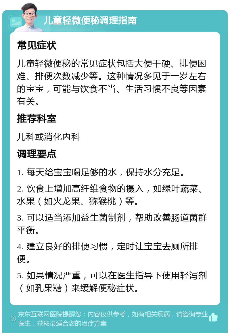 儿童轻微便秘调理指南 常见症状 儿童轻微便秘的常见症状包括大便干硬、排便困难、排便次数减少等。这种情况多见于一岁左右的宝宝，可能与饮食不当、生活习惯不良等因素有关。 推荐科室 儿科或消化内科 调理要点 1. 每天给宝宝喝足够的水，保持水分充足。 2. 饮食上增加高纤维食物的摄入，如绿叶蔬菜、水果（如火龙果、猕猴桃）等。 3. 可以适当添加益生菌制剂，帮助改善肠道菌群平衡。 4. 建立良好的排便习惯，定时让宝宝去厕所排便。 5. 如果情况严重，可以在医生指导下使用轻泻剂（如乳果糖）来缓解便秘症状。