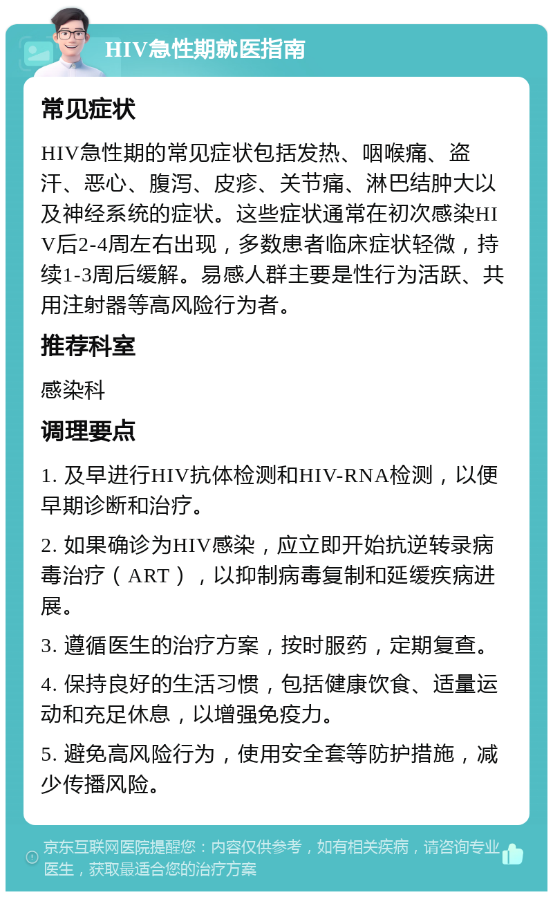 HIV急性期就医指南 常见症状 HIV急性期的常见症状包括发热、咽喉痛、盗汗、恶心、腹泻、皮疹、关节痛、淋巴结肿大以及神经系统的症状。这些症状通常在初次感染HIV后2-4周左右出现，多数患者临床症状轻微，持续1-3周后缓解。易感人群主要是性行为活跃、共用注射器等高风险行为者。 推荐科室 感染科 调理要点 1. 及早进行HIV抗体检测和HIV-RNA检测，以便早期诊断和治疗。 2. 如果确诊为HIV感染，应立即开始抗逆转录病毒治疗（ART），以抑制病毒复制和延缓疾病进展。 3. 遵循医生的治疗方案，按时服药，定期复查。 4. 保持良好的生活习惯，包括健康饮食、适量运动和充足休息，以增强免疫力。 5. 避免高风险行为，使用安全套等防护措施，减少传播风险。