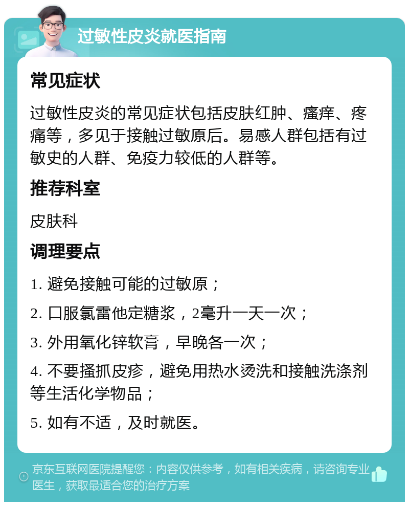 过敏性皮炎就医指南 常见症状 过敏性皮炎的常见症状包括皮肤红肿、瘙痒、疼痛等，多见于接触过敏原后。易感人群包括有过敏史的人群、免疫力较低的人群等。 推荐科室 皮肤科 调理要点 1. 避免接触可能的过敏原； 2. 口服氯雷他定糖浆，2毫升一天一次； 3. 外用氧化锌软膏，早晚各一次； 4. 不要搔抓皮疹，避免用热水烫洗和接触洗涤剂等生活化学物品； 5. 如有不适，及时就医。