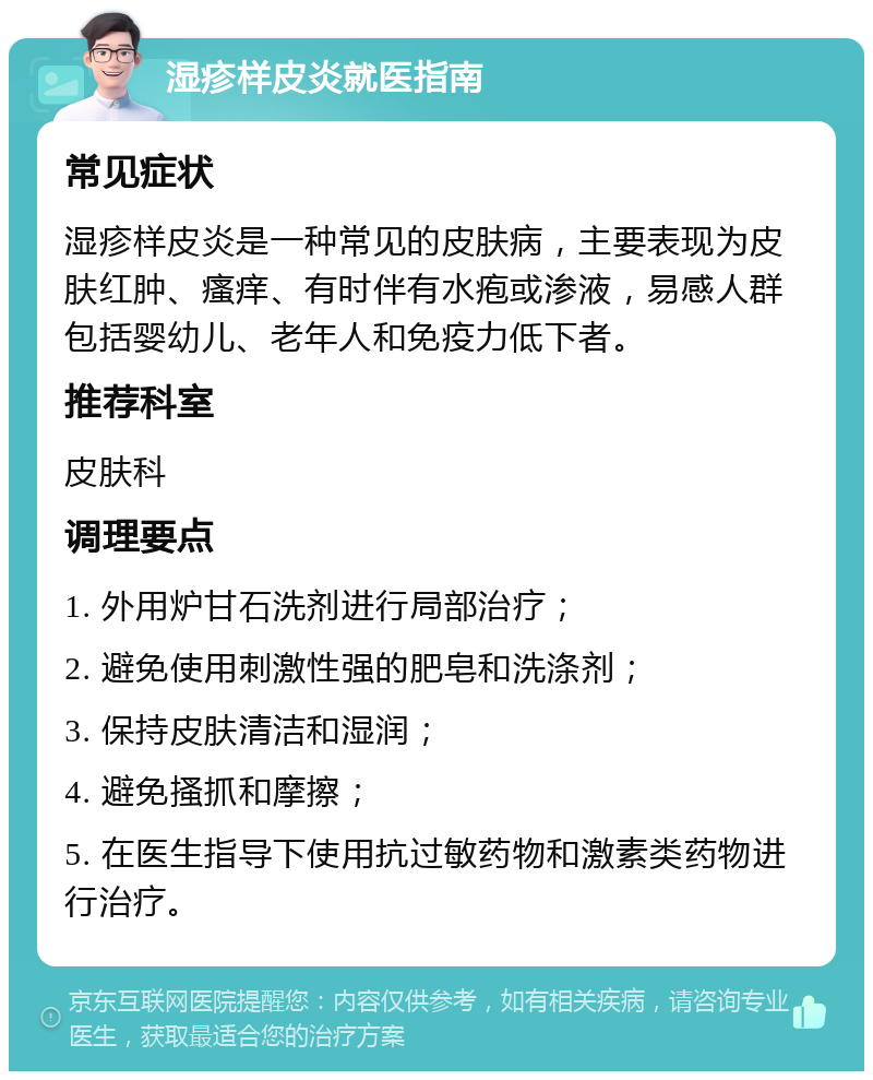 湿疹样皮炎就医指南 常见症状 湿疹样皮炎是一种常见的皮肤病，主要表现为皮肤红肿、瘙痒、有时伴有水疱或渗液，易感人群包括婴幼儿、老年人和免疫力低下者。 推荐科室 皮肤科 调理要点 1. 外用炉甘石洗剂进行局部治疗； 2. 避免使用刺激性强的肥皂和洗涤剂； 3. 保持皮肤清洁和湿润； 4. 避免搔抓和摩擦； 5. 在医生指导下使用抗过敏药物和激素类药物进行治疗。