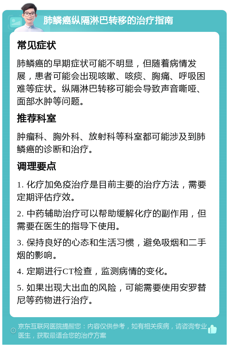 肺鳞癌纵隔淋巴转移的治疗指南 常见症状 肺鳞癌的早期症状可能不明显，但随着病情发展，患者可能会出现咳嗽、咳痰、胸痛、呼吸困难等症状。纵隔淋巴转移可能会导致声音嘶哑、面部水肿等问题。 推荐科室 肿瘤科、胸外科、放射科等科室都可能涉及到肺鳞癌的诊断和治疗。 调理要点 1. 化疗加免疫治疗是目前主要的治疗方法，需要定期评估疗效。 2. 中药辅助治疗可以帮助缓解化疗的副作用，但需要在医生的指导下使用。 3. 保持良好的心态和生活习惯，避免吸烟和二手烟的影响。 4. 定期进行CT检查，监测病情的变化。 5. 如果出现大出血的风险，可能需要使用安罗替尼等药物进行治疗。