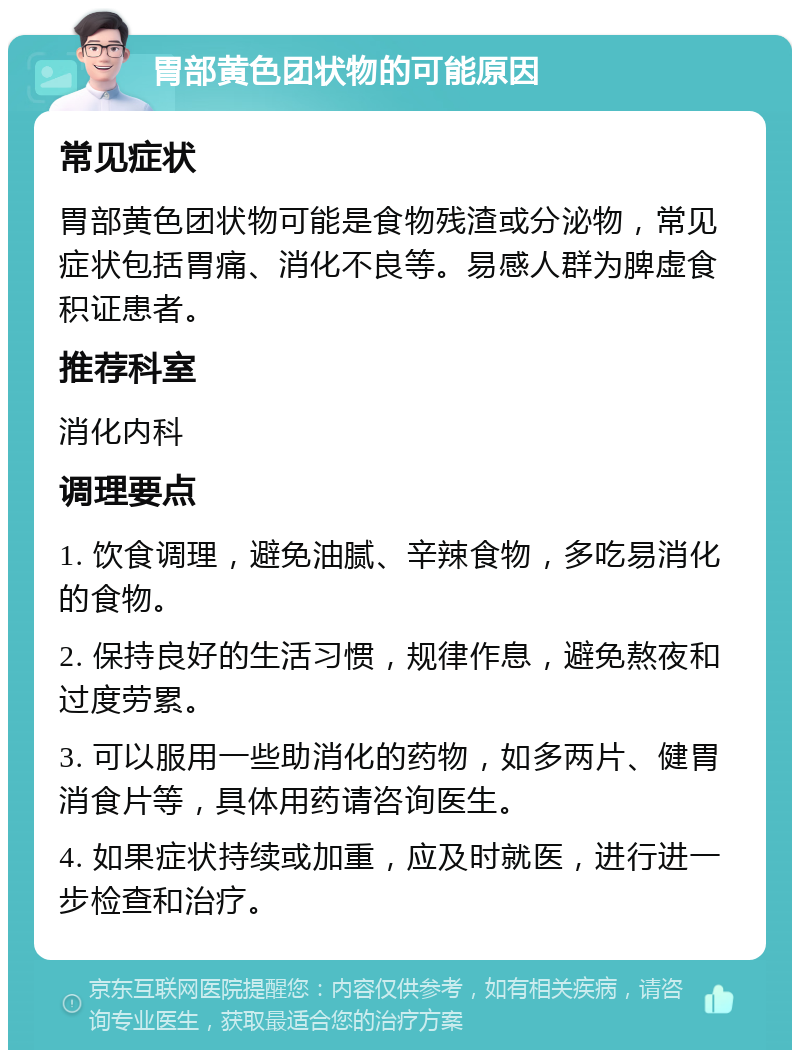 胃部黄色团状物的可能原因 常见症状 胃部黄色团状物可能是食物残渣或分泌物，常见症状包括胃痛、消化不良等。易感人群为脾虚食积证患者。 推荐科室 消化内科 调理要点 1. 饮食调理，避免油腻、辛辣食物，多吃易消化的食物。 2. 保持良好的生活习惯，规律作息，避免熬夜和过度劳累。 3. 可以服用一些助消化的药物，如多两片、健胃消食片等，具体用药请咨询医生。 4. 如果症状持续或加重，应及时就医，进行进一步检查和治疗。