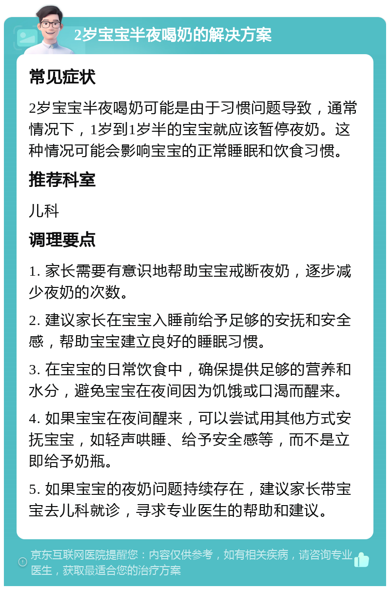 2岁宝宝半夜喝奶的解决方案 常见症状 2岁宝宝半夜喝奶可能是由于习惯问题导致，通常情况下，1岁到1岁半的宝宝就应该暂停夜奶。这种情况可能会影响宝宝的正常睡眠和饮食习惯。 推荐科室 儿科 调理要点 1. 家长需要有意识地帮助宝宝戒断夜奶，逐步减少夜奶的次数。 2. 建议家长在宝宝入睡前给予足够的安抚和安全感，帮助宝宝建立良好的睡眠习惯。 3. 在宝宝的日常饮食中，确保提供足够的营养和水分，避免宝宝在夜间因为饥饿或口渴而醒来。 4. 如果宝宝在夜间醒来，可以尝试用其他方式安抚宝宝，如轻声哄睡、给予安全感等，而不是立即给予奶瓶。 5. 如果宝宝的夜奶问题持续存在，建议家长带宝宝去儿科就诊，寻求专业医生的帮助和建议。