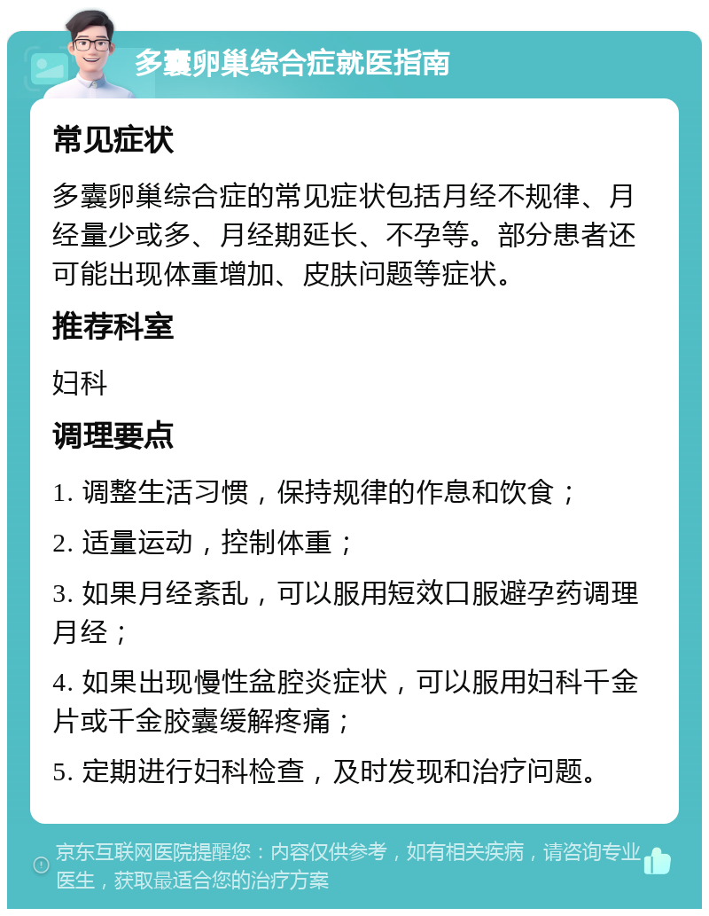 多囊卵巢综合症就医指南 常见症状 多囊卵巢综合症的常见症状包括月经不规律、月经量少或多、月经期延长、不孕等。部分患者还可能出现体重增加、皮肤问题等症状。 推荐科室 妇科 调理要点 1. 调整生活习惯，保持规律的作息和饮食； 2. 适量运动，控制体重； 3. 如果月经紊乱，可以服用短效口服避孕药调理月经； 4. 如果出现慢性盆腔炎症状，可以服用妇科千金片或千金胶囊缓解疼痛； 5. 定期进行妇科检查，及时发现和治疗问题。