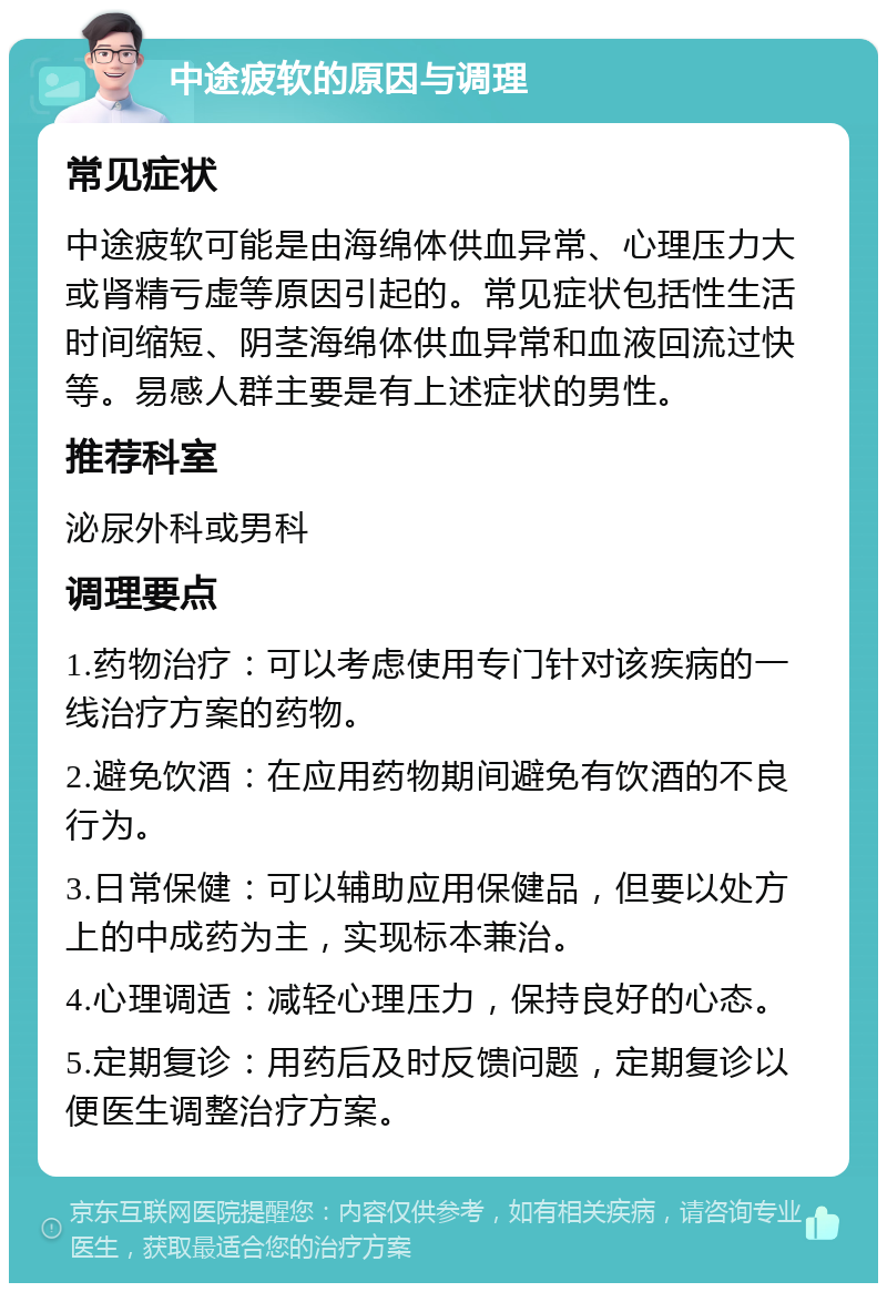 中途疲软的原因与调理 常见症状 中途疲软可能是由海绵体供血异常、心理压力大或肾精亏虚等原因引起的。常见症状包括性生活时间缩短、阴茎海绵体供血异常和血液回流过快等。易感人群主要是有上述症状的男性。 推荐科室 泌尿外科或男科 调理要点 1.药物治疗：可以考虑使用专门针对该疾病的一线治疗方案的药物。 2.避免饮酒：在应用药物期间避免有饮酒的不良行为。 3.日常保健：可以辅助应用保健品，但要以处方上的中成药为主，实现标本兼治。 4.心理调适：减轻心理压力，保持良好的心态。 5.定期复诊：用药后及时反馈问题，定期复诊以便医生调整治疗方案。