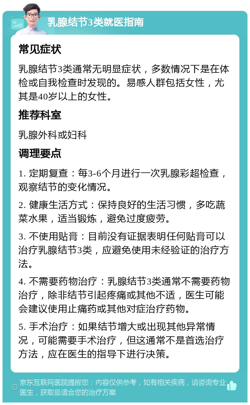 乳腺结节3类就医指南 常见症状 乳腺结节3类通常无明显症状，多数情况下是在体检或自我检查时发现的。易感人群包括女性，尤其是40岁以上的女性。 推荐科室 乳腺外科或妇科 调理要点 1. 定期复查：每3-6个月进行一次乳腺彩超检查，观察结节的变化情况。 2. 健康生活方式：保持良好的生活习惯，多吃蔬菜水果，适当锻炼，避免过度疲劳。 3. 不使用贴膏：目前没有证据表明任何贴膏可以治疗乳腺结节3类，应避免使用未经验证的治疗方法。 4. 不需要药物治疗：乳腺结节3类通常不需要药物治疗，除非结节引起疼痛或其他不适，医生可能会建议使用止痛药或其他对症治疗药物。 5. 手术治疗：如果结节增大或出现其他异常情况，可能需要手术治疗，但这通常不是首选治疗方法，应在医生的指导下进行决策。