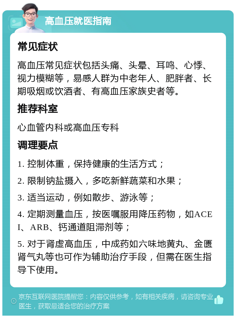 高血压就医指南 常见症状 高血压常见症状包括头痛、头晕、耳鸣、心悸、视力模糊等，易感人群为中老年人、肥胖者、长期吸烟或饮酒者、有高血压家族史者等。 推荐科室 心血管内科或高血压专科 调理要点 1. 控制体重，保持健康的生活方式； 2. 限制钠盐摄入，多吃新鲜蔬菜和水果； 3. 适当运动，例如散步、游泳等； 4. 定期测量血压，按医嘱服用降压药物，如ACEI、ARB、钙通道阻滞剂等； 5. 对于肾虚高血压，中成药如六味地黄丸、金匮肾气丸等也可作为辅助治疗手段，但需在医生指导下使用。