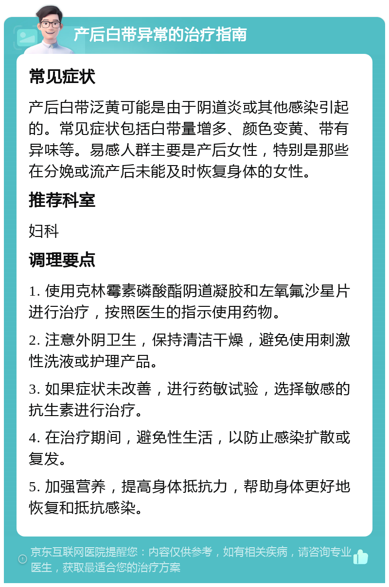 产后白带异常的治疗指南 常见症状 产后白带泛黄可能是由于阴道炎或其他感染引起的。常见症状包括白带量增多、颜色变黄、带有异味等。易感人群主要是产后女性，特别是那些在分娩或流产后未能及时恢复身体的女性。 推荐科室 妇科 调理要点 1. 使用克林霉素磷酸酯阴道凝胶和左氧氟沙星片进行治疗，按照医生的指示使用药物。 2. 注意外阴卫生，保持清洁干燥，避免使用刺激性洗液或护理产品。 3. 如果症状未改善，进行药敏试验，选择敏感的抗生素进行治疗。 4. 在治疗期间，避免性生活，以防止感染扩散或复发。 5. 加强营养，提高身体抵抗力，帮助身体更好地恢复和抵抗感染。