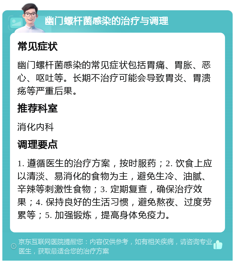 幽门螺杆菌感染的治疗与调理 常见症状 幽门螺杆菌感染的常见症状包括胃痛、胃胀、恶心、呕吐等。长期不治疗可能会导致胃炎、胃溃疡等严重后果。 推荐科室 消化内科 调理要点 1. 遵循医生的治疗方案，按时服药；2. 饮食上应以清淡、易消化的食物为主，避免生冷、油腻、辛辣等刺激性食物；3. 定期复查，确保治疗效果；4. 保持良好的生活习惯，避免熬夜、过度劳累等；5. 加强锻炼，提高身体免疫力。