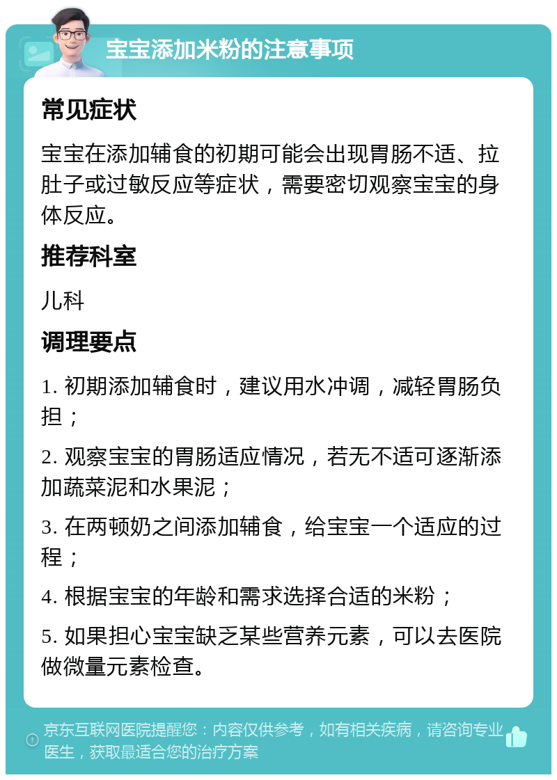 宝宝添加米粉的注意事项 常见症状 宝宝在添加辅食的初期可能会出现胃肠不适、拉肚子或过敏反应等症状，需要密切观察宝宝的身体反应。 推荐科室 儿科 调理要点 1. 初期添加辅食时，建议用水冲调，减轻胃肠负担； 2. 观察宝宝的胃肠适应情况，若无不适可逐渐添加蔬菜泥和水果泥； 3. 在两顿奶之间添加辅食，给宝宝一个适应的过程； 4. 根据宝宝的年龄和需求选择合适的米粉； 5. 如果担心宝宝缺乏某些营养元素，可以去医院做微量元素检查。