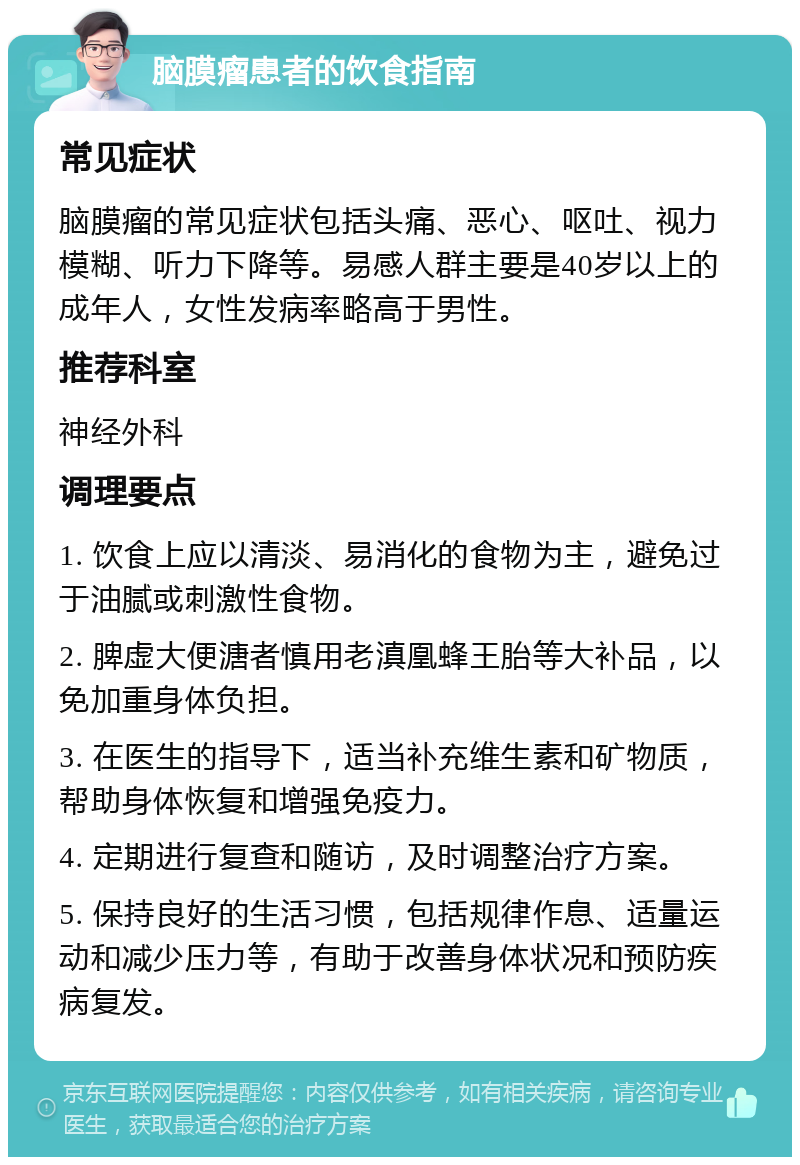 脑膜瘤患者的饮食指南 常见症状 脑膜瘤的常见症状包括头痛、恶心、呕吐、视力模糊、听力下降等。易感人群主要是40岁以上的成年人，女性发病率略高于男性。 推荐科室 神经外科 调理要点 1. 饮食上应以清淡、易消化的食物为主，避免过于油腻或刺激性食物。 2. 脾虚大便溏者慎用老滇凰蜂王胎等大补品，以免加重身体负担。 3. 在医生的指导下，适当补充维生素和矿物质，帮助身体恢复和增强免疫力。 4. 定期进行复查和随访，及时调整治疗方案。 5. 保持良好的生活习惯，包括规律作息、适量运动和减少压力等，有助于改善身体状况和预防疾病复发。