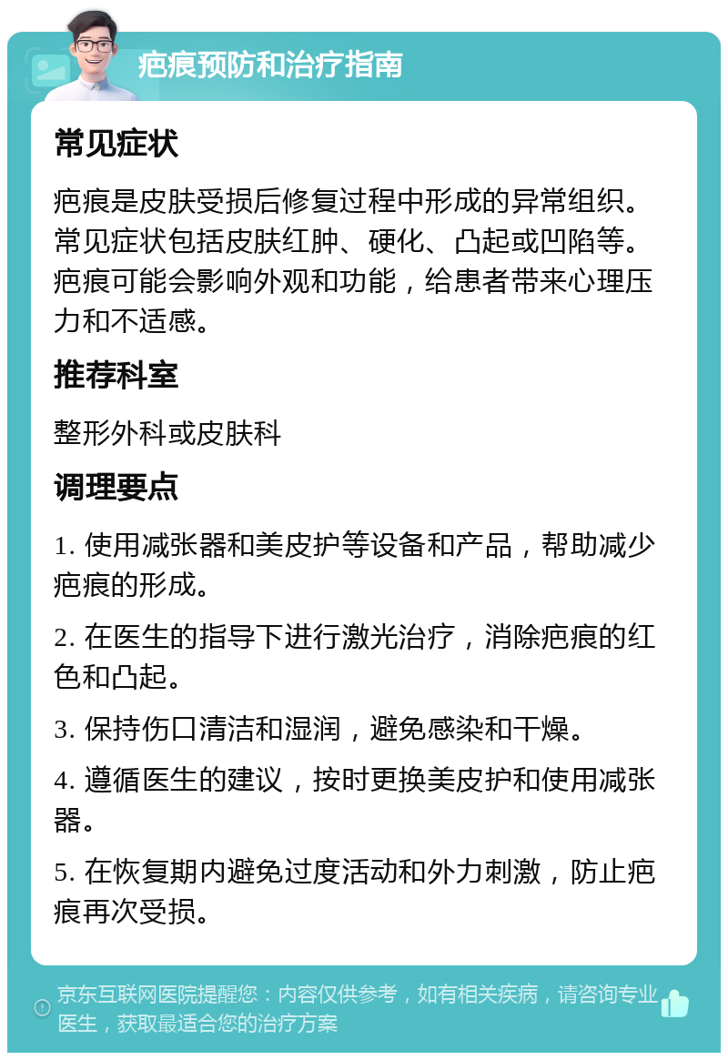 疤痕预防和治疗指南 常见症状 疤痕是皮肤受损后修复过程中形成的异常组织。常见症状包括皮肤红肿、硬化、凸起或凹陷等。疤痕可能会影响外观和功能，给患者带来心理压力和不适感。 推荐科室 整形外科或皮肤科 调理要点 1. 使用减张器和美皮护等设备和产品，帮助减少疤痕的形成。 2. 在医生的指导下进行激光治疗，消除疤痕的红色和凸起。 3. 保持伤口清洁和湿润，避免感染和干燥。 4. 遵循医生的建议，按时更换美皮护和使用减张器。 5. 在恢复期内避免过度活动和外力刺激，防止疤痕再次受损。