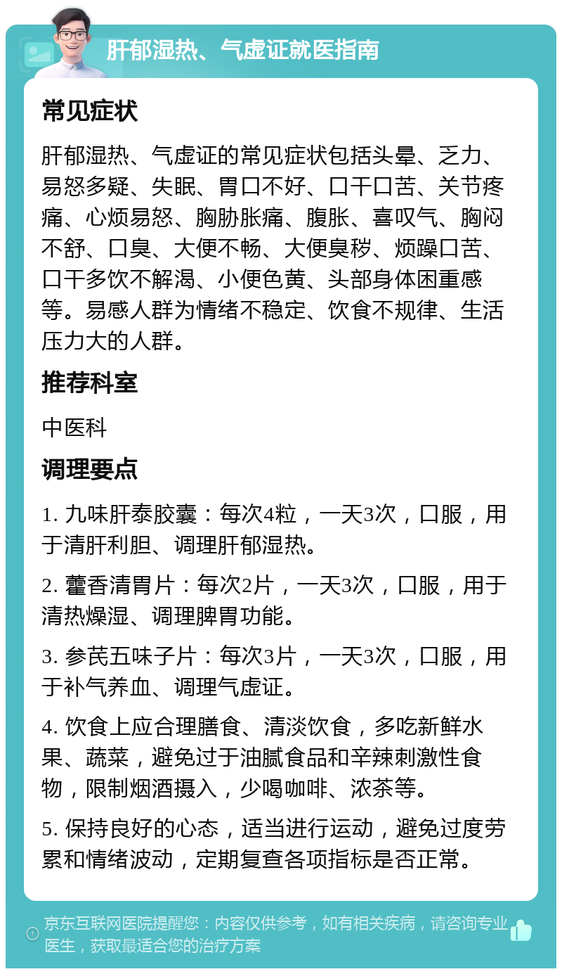 肝郁湿热、气虚证就医指南 常见症状 肝郁湿热、气虚证的常见症状包括头晕、乏力、易怒多疑、失眠、胃口不好、口干口苦、关节疼痛、心烦易怒、胸胁胀痛、腹胀、喜叹气、胸闷不舒、口臭、大便不畅、大便臭秽、烦躁口苦、口干多饮不解渴、小便色黄、头部身体困重感等。易感人群为情绪不稳定、饮食不规律、生活压力大的人群。 推荐科室 中医科 调理要点 1. 九味肝泰胶囊：每次4粒，一天3次，口服，用于清肝利胆、调理肝郁湿热。 2. 藿香清胃片：每次2片，一天3次，口服，用于清热燥湿、调理脾胃功能。 3. 参芪五味子片：每次3片，一天3次，口服，用于补气养血、调理气虚证。 4. 饮食上应合理膳食、清淡饮食，多吃新鲜水果、蔬菜，避免过于油腻食品和辛辣刺激性食物，限制烟酒摄入，少喝咖啡、浓茶等。 5. 保持良好的心态，适当进行运动，避免过度劳累和情绪波动，定期复查各项指标是否正常。