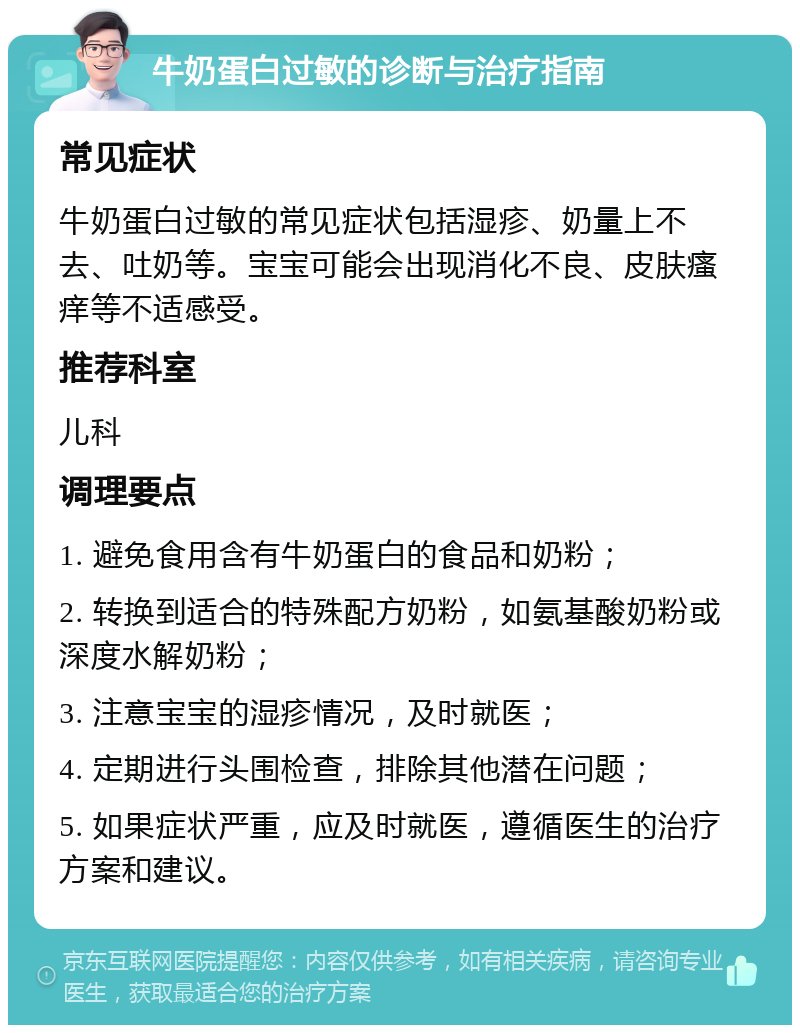 牛奶蛋白过敏的诊断与治疗指南 常见症状 牛奶蛋白过敏的常见症状包括湿疹、奶量上不去、吐奶等。宝宝可能会出现消化不良、皮肤瘙痒等不适感受。 推荐科室 儿科 调理要点 1. 避免食用含有牛奶蛋白的食品和奶粉； 2. 转换到适合的特殊配方奶粉，如氨基酸奶粉或深度水解奶粉； 3. 注意宝宝的湿疹情况，及时就医； 4. 定期进行头围检查，排除其他潜在问题； 5. 如果症状严重，应及时就医，遵循医生的治疗方案和建议。