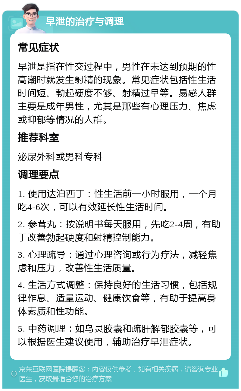 早泄的治疗与调理 常见症状 早泄是指在性交过程中，男性在未达到预期的性高潮时就发生射精的现象。常见症状包括性生活时间短、勃起硬度不够、射精过早等。易感人群主要是成年男性，尤其是那些有心理压力、焦虑或抑郁等情况的人群。 推荐科室 泌尿外科或男科专科 调理要点 1. 使用达泊西丁：性生活前一小时服用，一个月吃4-6次，可以有效延长性生活时间。 2. 参茸丸：按说明书每天服用，先吃2-4周，有助于改善勃起硬度和射精控制能力。 3. 心理疏导：通过心理咨询或行为疗法，减轻焦虑和压力，改善性生活质量。 4. 生活方式调整：保持良好的生活习惯，包括规律作息、适量运动、健康饮食等，有助于提高身体素质和性功能。 5. 中药调理：如乌灵胶囊和疏肝解郁胶囊等，可以根据医生建议使用，辅助治疗早泄症状。