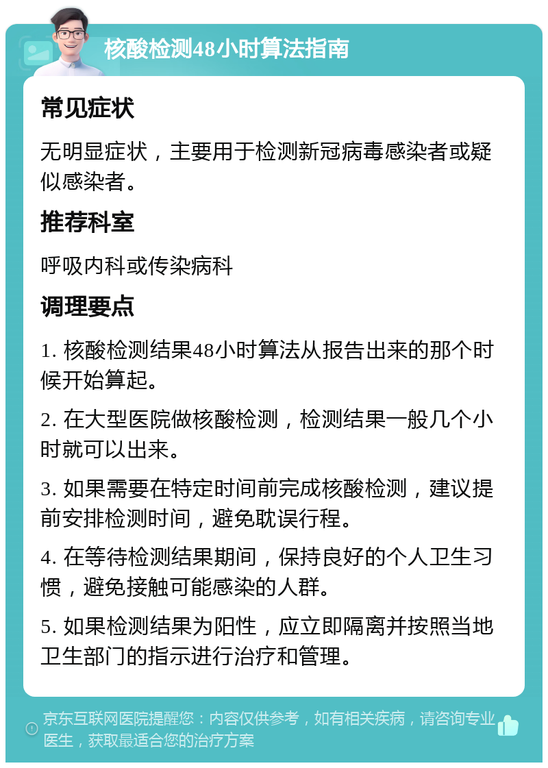 核酸检测48小时算法指南 常见症状 无明显症状，主要用于检测新冠病毒感染者或疑似感染者。 推荐科室 呼吸内科或传染病科 调理要点 1. 核酸检测结果48小时算法从报告出来的那个时候开始算起。 2. 在大型医院做核酸检测，检测结果一般几个小时就可以出来。 3. 如果需要在特定时间前完成核酸检测，建议提前安排检测时间，避免耽误行程。 4. 在等待检测结果期间，保持良好的个人卫生习惯，避免接触可能感染的人群。 5. 如果检测结果为阳性，应立即隔离并按照当地卫生部门的指示进行治疗和管理。