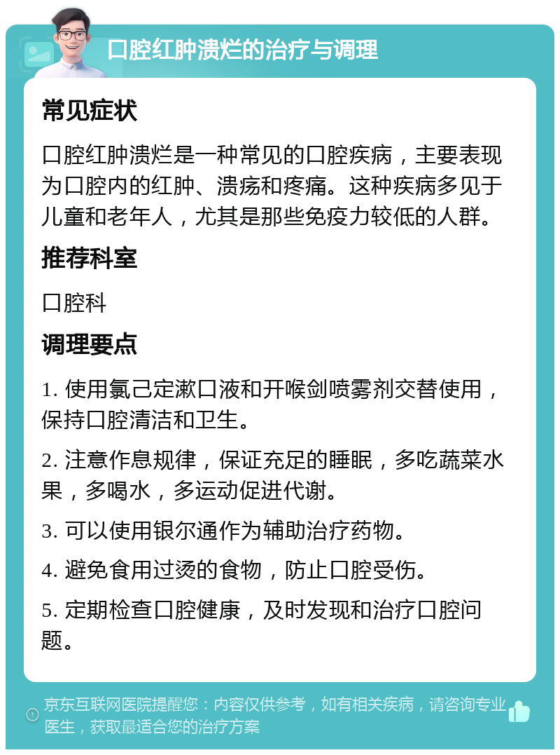 口腔红肿溃烂的治疗与调理 常见症状 口腔红肿溃烂是一种常见的口腔疾病，主要表现为口腔内的红肿、溃疡和疼痛。这种疾病多见于儿童和老年人，尤其是那些免疫力较低的人群。 推荐科室 口腔科 调理要点 1. 使用氯己定漱口液和开喉剑喷雾剂交替使用，保持口腔清洁和卫生。 2. 注意作息规律，保证充足的睡眠，多吃蔬菜水果，多喝水，多运动促进代谢。 3. 可以使用银尔通作为辅助治疗药物。 4. 避免食用过烫的食物，防止口腔受伤。 5. 定期检查口腔健康，及时发现和治疗口腔问题。