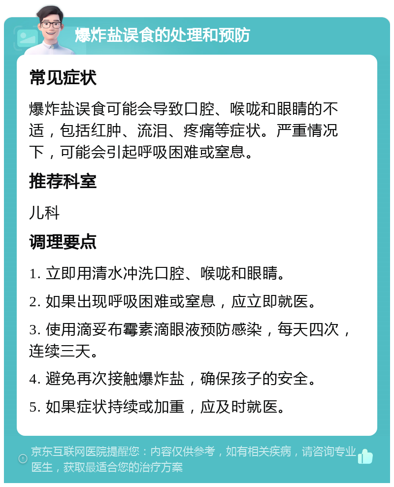 爆炸盐误食的处理和预防 常见症状 爆炸盐误食可能会导致口腔、喉咙和眼睛的不适，包括红肿、流泪、疼痛等症状。严重情况下，可能会引起呼吸困难或窒息。 推荐科室 儿科 调理要点 1. 立即用清水冲洗口腔、喉咙和眼睛。 2. 如果出现呼吸困难或窒息，应立即就医。 3. 使用滴妥布霉素滴眼液预防感染，每天四次，连续三天。 4. 避免再次接触爆炸盐，确保孩子的安全。 5. 如果症状持续或加重，应及时就医。