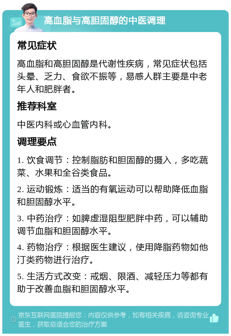 高血脂与高胆固醇的中医调理 常见症状 高血脂和高胆固醇是代谢性疾病，常见症状包括头晕、乏力、食欲不振等，易感人群主要是中老年人和肥胖者。 推荐科室 中医内科或心血管内科。 调理要点 1. 饮食调节：控制脂肪和胆固醇的摄入，多吃蔬菜、水果和全谷类食品。 2. 运动锻炼：适当的有氧运动可以帮助降低血脂和胆固醇水平。 3. 中药治疗：如脾虚湿阻型肥胖中药，可以辅助调节血脂和胆固醇水平。 4. 药物治疗：根据医生建议，使用降脂药物如他汀类药物进行治疗。 5. 生活方式改变：戒烟、限酒、减轻压力等都有助于改善血脂和胆固醇水平。