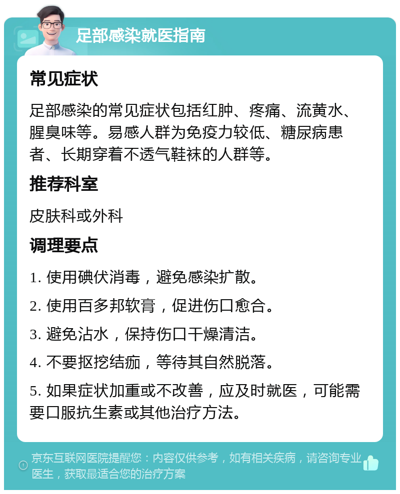 足部感染就医指南 常见症状 足部感染的常见症状包括红肿、疼痛、流黄水、腥臭味等。易感人群为免疫力较低、糖尿病患者、长期穿着不透气鞋袜的人群等。 推荐科室 皮肤科或外科 调理要点 1. 使用碘伏消毒，避免感染扩散。 2. 使用百多邦软膏，促进伤口愈合。 3. 避免沾水，保持伤口干燥清洁。 4. 不要抠挖结痂，等待其自然脱落。 5. 如果症状加重或不改善，应及时就医，可能需要口服抗生素或其他治疗方法。