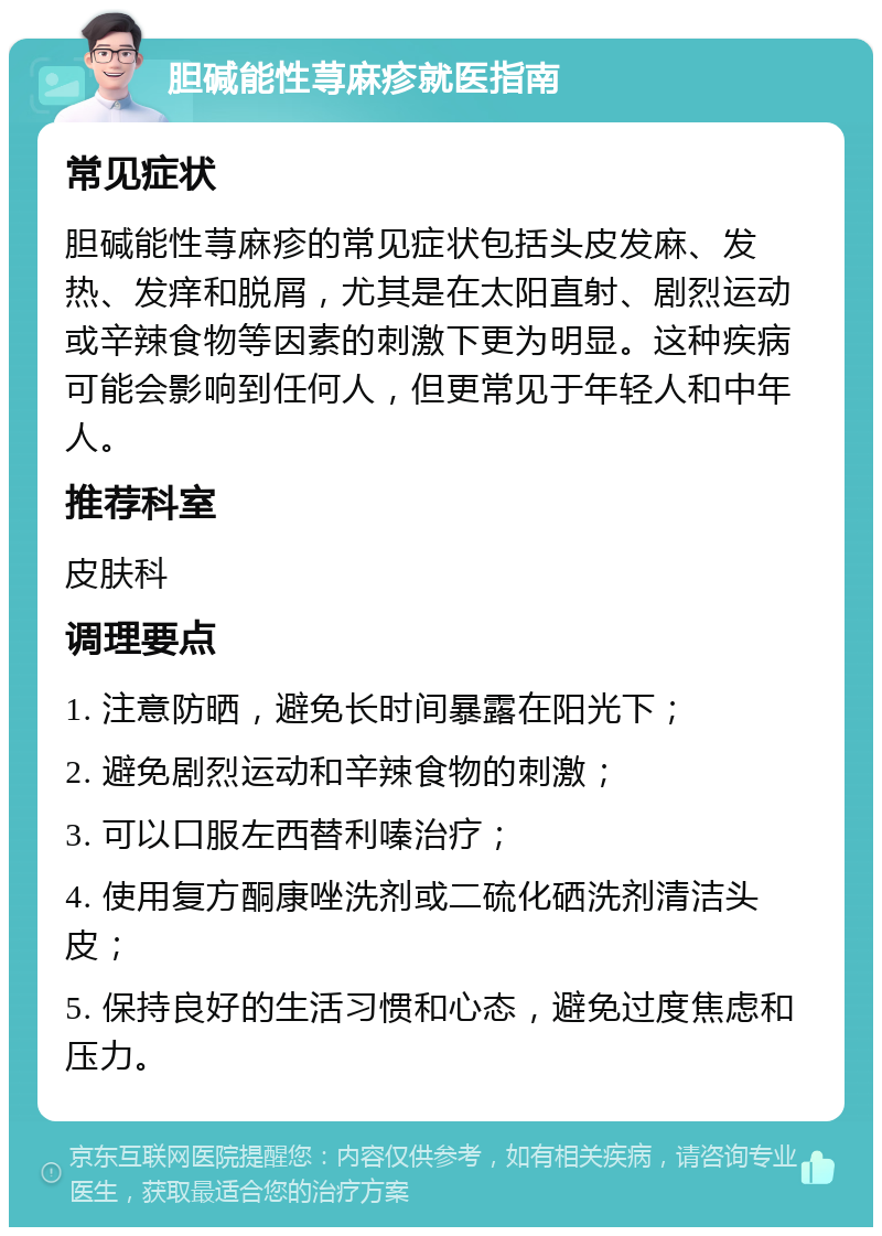 胆碱能性荨麻疹就医指南 常见症状 胆碱能性荨麻疹的常见症状包括头皮发麻、发热、发痒和脱屑，尤其是在太阳直射、剧烈运动或辛辣食物等因素的刺激下更为明显。这种疾病可能会影响到任何人，但更常见于年轻人和中年人。 推荐科室 皮肤科 调理要点 1. 注意防晒，避免长时间暴露在阳光下； 2. 避免剧烈运动和辛辣食物的刺激； 3. 可以口服左西替利嗪治疗； 4. 使用复方酮康唑洗剂或二硫化硒洗剂清洁头皮； 5. 保持良好的生活习惯和心态，避免过度焦虑和压力。