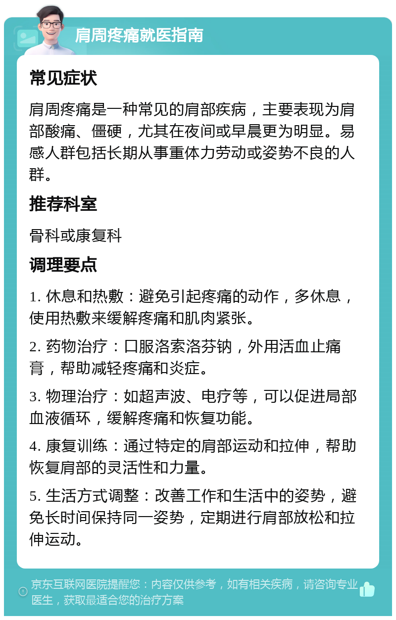 肩周疼痛就医指南 常见症状 肩周疼痛是一种常见的肩部疾病，主要表现为肩部酸痛、僵硬，尤其在夜间或早晨更为明显。易感人群包括长期从事重体力劳动或姿势不良的人群。 推荐科室 骨科或康复科 调理要点 1. 休息和热敷：避免引起疼痛的动作，多休息，使用热敷来缓解疼痛和肌肉紧张。 2. 药物治疗：口服洛索洛芬钠，外用活血止痛膏，帮助减轻疼痛和炎症。 3. 物理治疗：如超声波、电疗等，可以促进局部血液循环，缓解疼痛和恢复功能。 4. 康复训练：通过特定的肩部运动和拉伸，帮助恢复肩部的灵活性和力量。 5. 生活方式调整：改善工作和生活中的姿势，避免长时间保持同一姿势，定期进行肩部放松和拉伸运动。