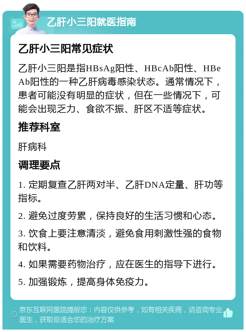 乙肝小三阳就医指南 乙肝小三阳常见症状 乙肝小三阳是指HBsAg阳性、HBcAb阳性、HBeAb阳性的一种乙肝病毒感染状态。通常情况下，患者可能没有明显的症状，但在一些情况下，可能会出现乏力、食欲不振、肝区不适等症状。 推荐科室 肝病科 调理要点 1. 定期复查乙肝两对半、乙肝DNA定量、肝功等指标。 2. 避免过度劳累，保持良好的生活习惯和心态。 3. 饮食上要注意清淡，避免食用刺激性强的食物和饮料。 4. 如果需要药物治疗，应在医生的指导下进行。 5. 加强锻炼，提高身体免疫力。