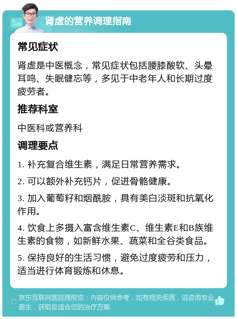 肾虚的营养调理指南 常见症状 肾虚是中医概念，常见症状包括腰膝酸软、头晕耳鸣、失眠健忘等，多见于中老年人和长期过度疲劳者。 推荐科室 中医科或营养科 调理要点 1. 补充复合维生素，满足日常营养需求。 2. 可以额外补充钙片，促进骨骼健康。 3. 加入葡萄籽和烟酰胺，具有美白淡斑和抗氧化作用。 4. 饮食上多摄入富含维生素C、维生素E和B族维生素的食物，如新鲜水果、蔬菜和全谷类食品。 5. 保持良好的生活习惯，避免过度疲劳和压力，适当进行体育锻炼和休息。