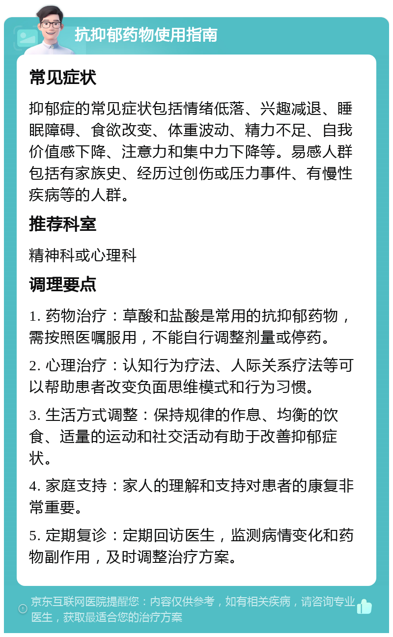 抗抑郁药物使用指南 常见症状 抑郁症的常见症状包括情绪低落、兴趣减退、睡眠障碍、食欲改变、体重波动、精力不足、自我价值感下降、注意力和集中力下降等。易感人群包括有家族史、经历过创伤或压力事件、有慢性疾病等的人群。 推荐科室 精神科或心理科 调理要点 1. 药物治疗：草酸和盐酸是常用的抗抑郁药物，需按照医嘱服用，不能自行调整剂量或停药。 2. 心理治疗：认知行为疗法、人际关系疗法等可以帮助患者改变负面思维模式和行为习惯。 3. 生活方式调整：保持规律的作息、均衡的饮食、适量的运动和社交活动有助于改善抑郁症状。 4. 家庭支持：家人的理解和支持对患者的康复非常重要。 5. 定期复诊：定期回访医生，监测病情变化和药物副作用，及时调整治疗方案。