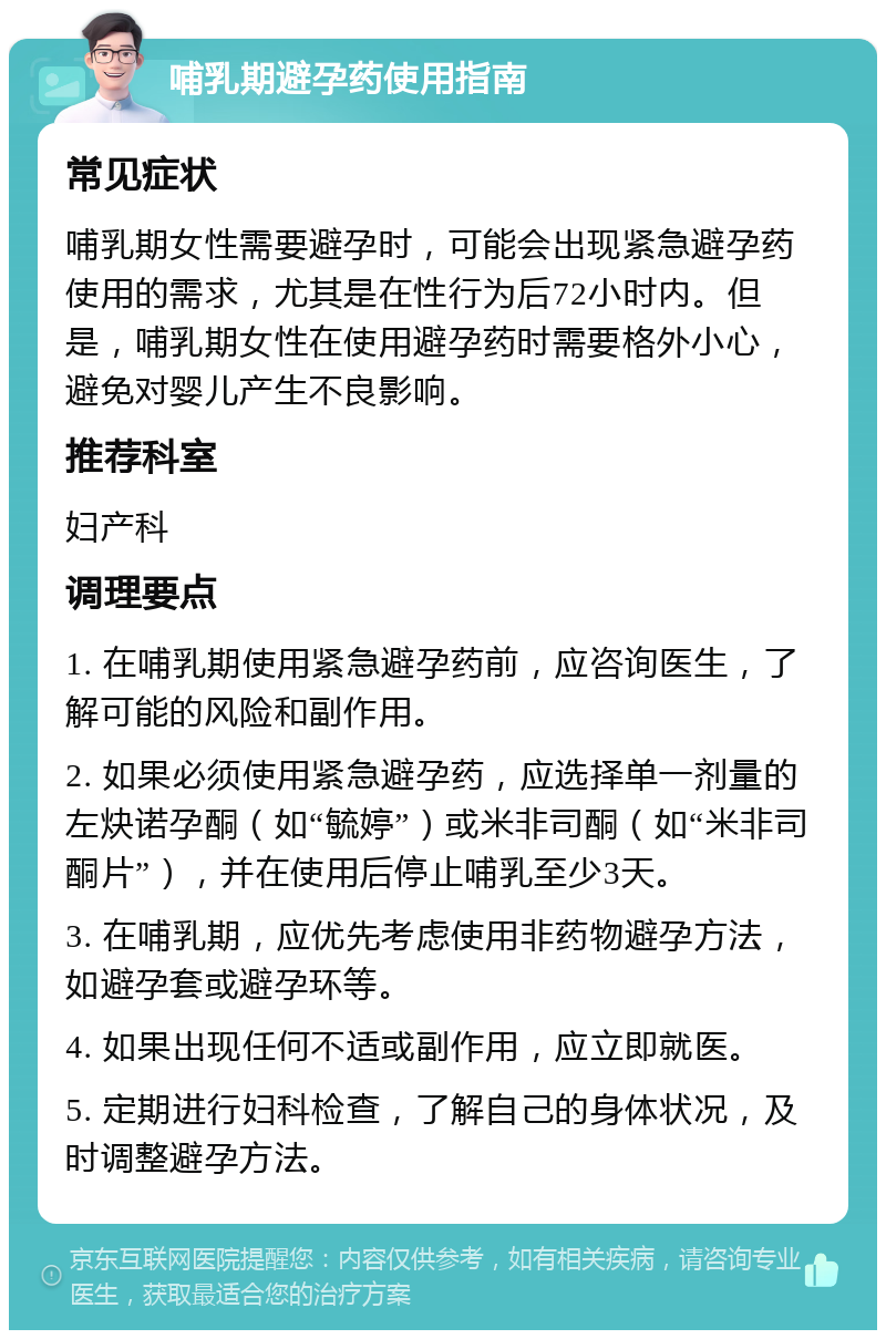 哺乳期避孕药使用指南 常见症状 哺乳期女性需要避孕时，可能会出现紧急避孕药使用的需求，尤其是在性行为后72小时内。但是，哺乳期女性在使用避孕药时需要格外小心，避免对婴儿产生不良影响。 推荐科室 妇产科 调理要点 1. 在哺乳期使用紧急避孕药前，应咨询医生，了解可能的风险和副作用。 2. 如果必须使用紧急避孕药，应选择单一剂量的左炔诺孕酮（如“毓婷”）或米非司酮（如“米非司酮片”），并在使用后停止哺乳至少3天。 3. 在哺乳期，应优先考虑使用非药物避孕方法，如避孕套或避孕环等。 4. 如果出现任何不适或副作用，应立即就医。 5. 定期进行妇科检查，了解自己的身体状况，及时调整避孕方法。