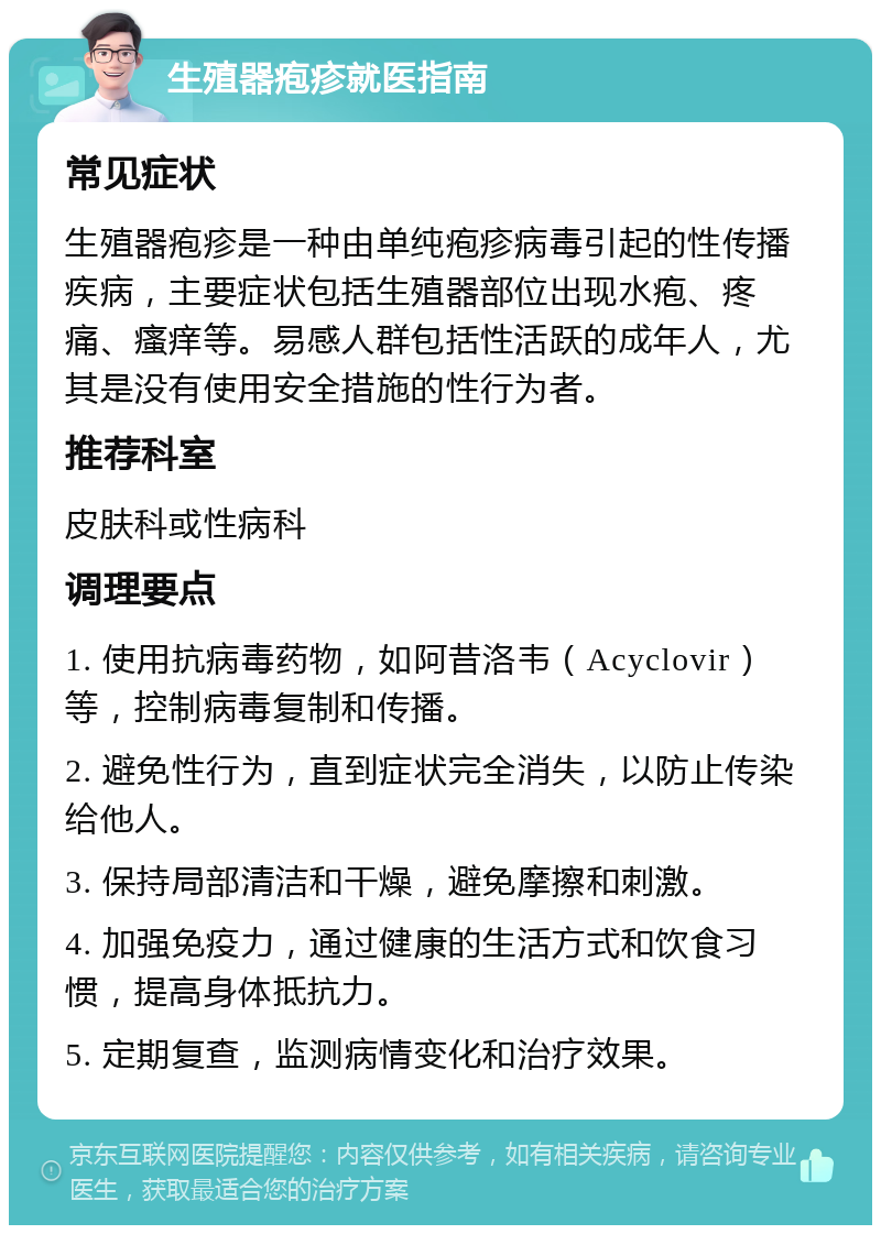 生殖器疱疹就医指南 常见症状 生殖器疱疹是一种由单纯疱疹病毒引起的性传播疾病，主要症状包括生殖器部位出现水疱、疼痛、瘙痒等。易感人群包括性活跃的成年人，尤其是没有使用安全措施的性行为者。 推荐科室 皮肤科或性病科 调理要点 1. 使用抗病毒药物，如阿昔洛韦（Acyclovir）等，控制病毒复制和传播。 2. 避免性行为，直到症状完全消失，以防止传染给他人。 3. 保持局部清洁和干燥，避免摩擦和刺激。 4. 加强免疫力，通过健康的生活方式和饮食习惯，提高身体抵抗力。 5. 定期复查，监测病情变化和治疗效果。