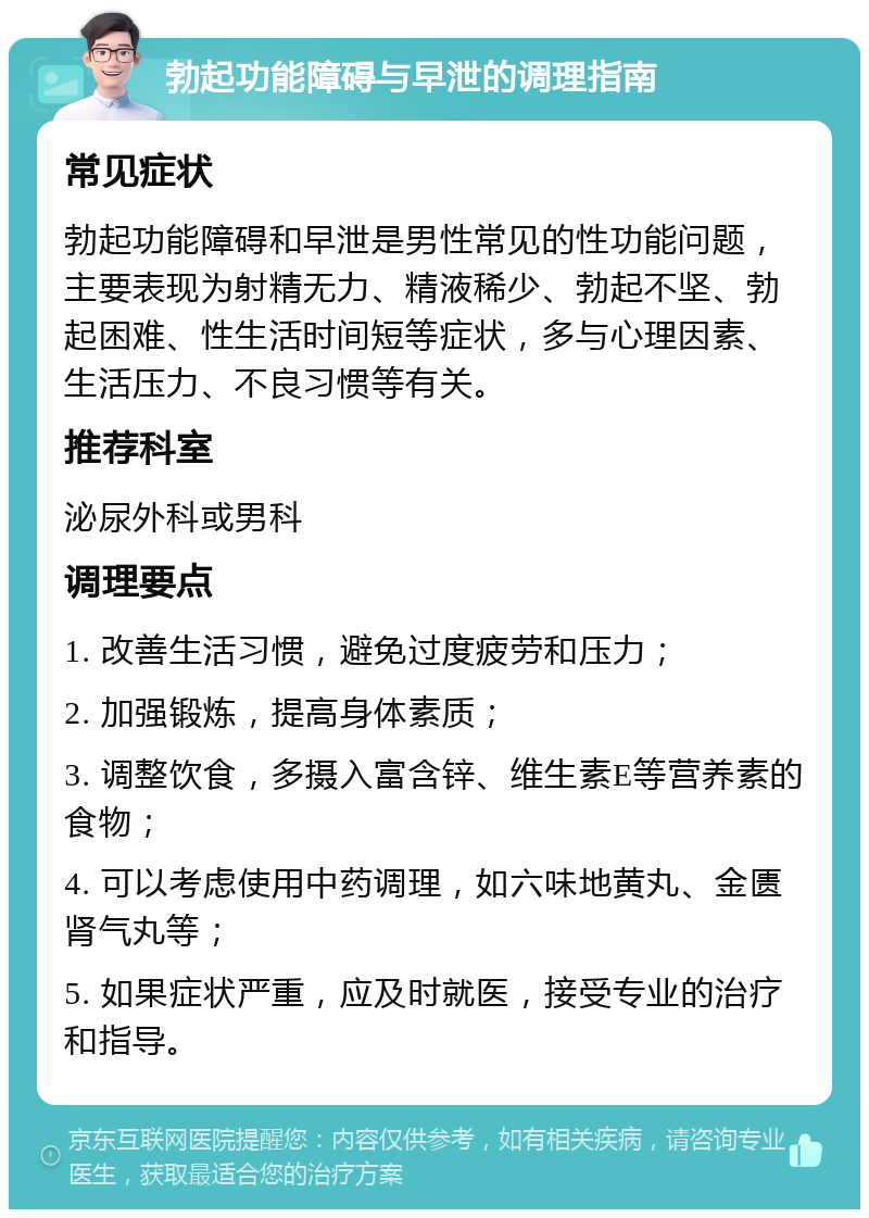 勃起功能障碍与早泄的调理指南 常见症状 勃起功能障碍和早泄是男性常见的性功能问题，主要表现为射精无力、精液稀少、勃起不坚、勃起困难、性生活时间短等症状，多与心理因素、生活压力、不良习惯等有关。 推荐科室 泌尿外科或男科 调理要点 1. 改善生活习惯，避免过度疲劳和压力； 2. 加强锻炼，提高身体素质； 3. 调整饮食，多摄入富含锌、维生素E等营养素的食物； 4. 可以考虑使用中药调理，如六味地黄丸、金匮肾气丸等； 5. 如果症状严重，应及时就医，接受专业的治疗和指导。