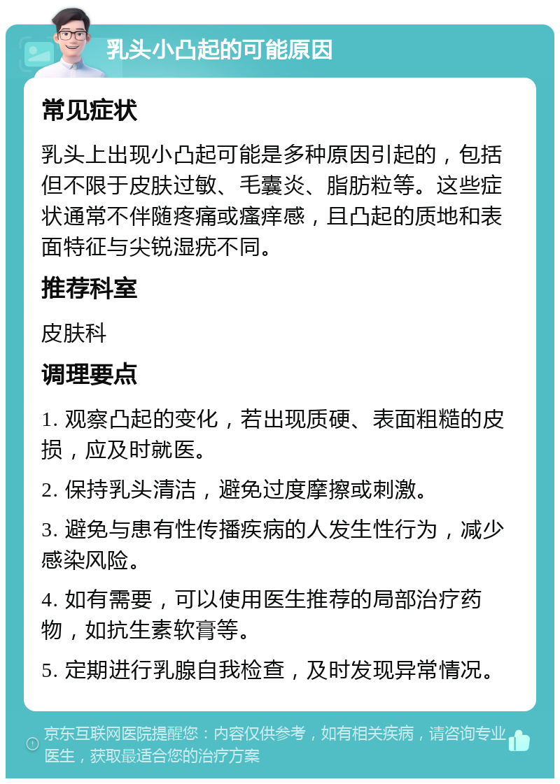 乳头小凸起的可能原因 常见症状 乳头上出现小凸起可能是多种原因引起的，包括但不限于皮肤过敏、毛囊炎、脂肪粒等。这些症状通常不伴随疼痛或瘙痒感，且凸起的质地和表面特征与尖锐湿疣不同。 推荐科室 皮肤科 调理要点 1. 观察凸起的变化，若出现质硬、表面粗糙的皮损，应及时就医。 2. 保持乳头清洁，避免过度摩擦或刺激。 3. 避免与患有性传播疾病的人发生性行为，减少感染风险。 4. 如有需要，可以使用医生推荐的局部治疗药物，如抗生素软膏等。 5. 定期进行乳腺自我检查，及时发现异常情况。