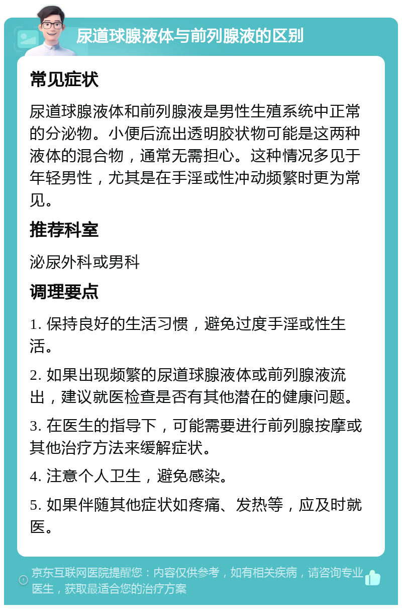 尿道球腺液体与前列腺液的区别 常见症状 尿道球腺液体和前列腺液是男性生殖系统中正常的分泌物。小便后流出透明胶状物可能是这两种液体的混合物，通常无需担心。这种情况多见于年轻男性，尤其是在手淫或性冲动频繁时更为常见。 推荐科室 泌尿外科或男科 调理要点 1. 保持良好的生活习惯，避免过度手淫或性生活。 2. 如果出现频繁的尿道球腺液体或前列腺液流出，建议就医检查是否有其他潜在的健康问题。 3. 在医生的指导下，可能需要进行前列腺按摩或其他治疗方法来缓解症状。 4. 注意个人卫生，避免感染。 5. 如果伴随其他症状如疼痛、发热等，应及时就医。