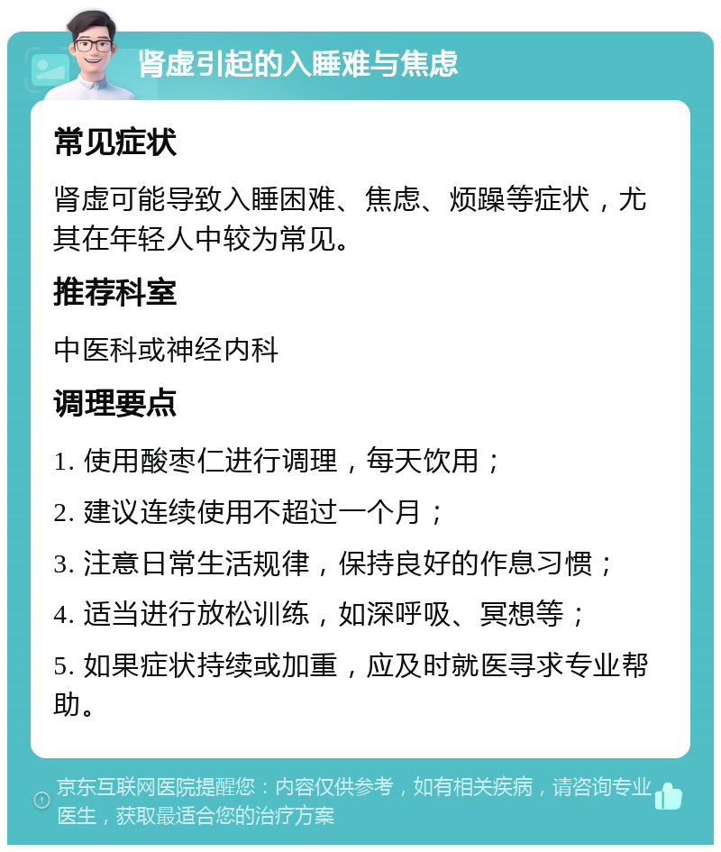 肾虚引起的入睡难与焦虑 常见症状 肾虚可能导致入睡困难、焦虑、烦躁等症状，尤其在年轻人中较为常见。 推荐科室 中医科或神经内科 调理要点 1. 使用酸枣仁进行调理，每天饮用； 2. 建议连续使用不超过一个月； 3. 注意日常生活规律，保持良好的作息习惯； 4. 适当进行放松训练，如深呼吸、冥想等； 5. 如果症状持续或加重，应及时就医寻求专业帮助。