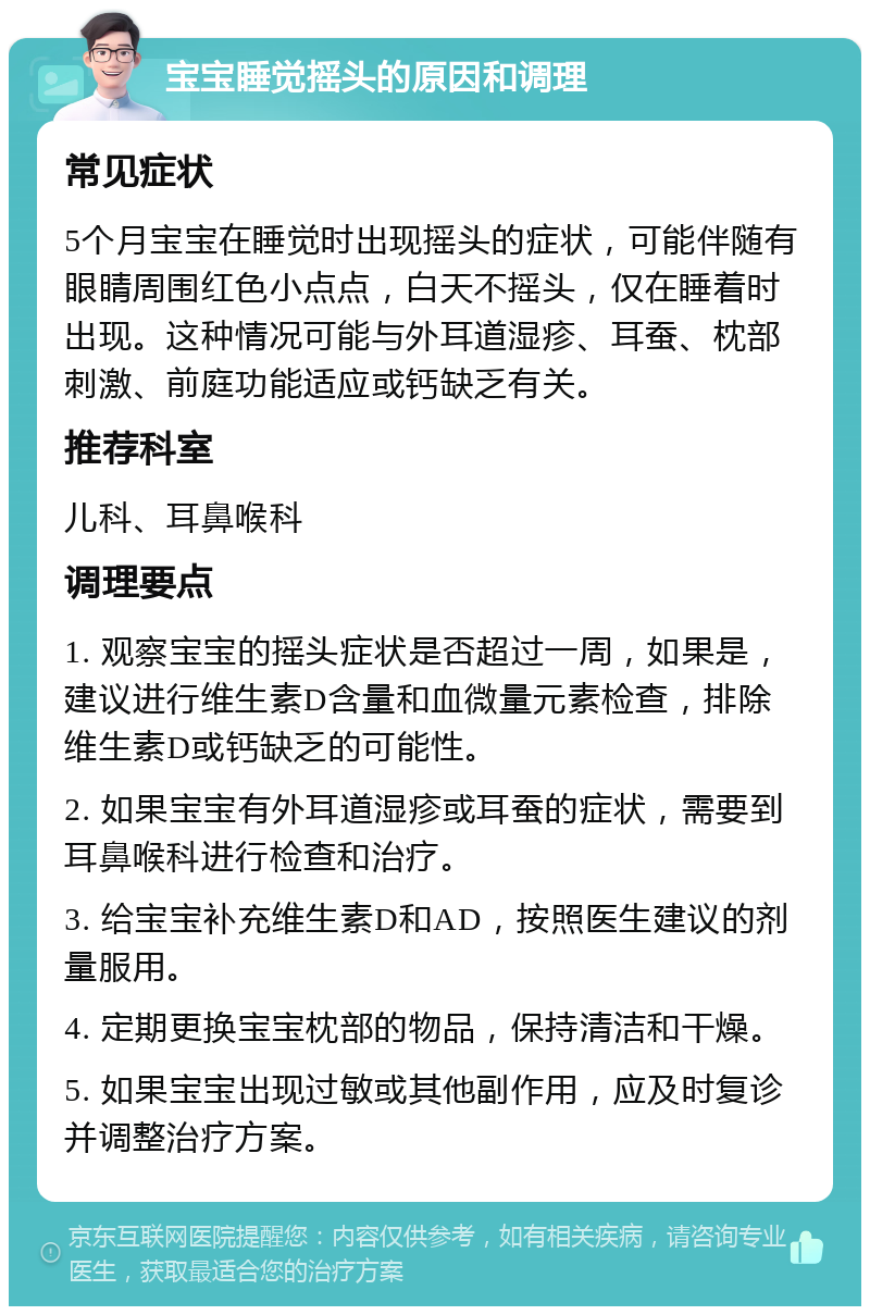 宝宝睡觉摇头的原因和调理 常见症状 5个月宝宝在睡觉时出现摇头的症状，可能伴随有眼睛周围红色小点点，白天不摇头，仅在睡着时出现。这种情况可能与外耳道湿疹、耳蚕、枕部刺激、前庭功能适应或钙缺乏有关。 推荐科室 儿科、耳鼻喉科 调理要点 1. 观察宝宝的摇头症状是否超过一周，如果是，建议进行维生素D含量和血微量元素检查，排除维生素D或钙缺乏的可能性。 2. 如果宝宝有外耳道湿疹或耳蚕的症状，需要到耳鼻喉科进行检查和治疗。 3. 给宝宝补充维生素D和AD，按照医生建议的剂量服用。 4. 定期更换宝宝枕部的物品，保持清洁和干燥。 5. 如果宝宝出现过敏或其他副作用，应及时复诊并调整治疗方案。