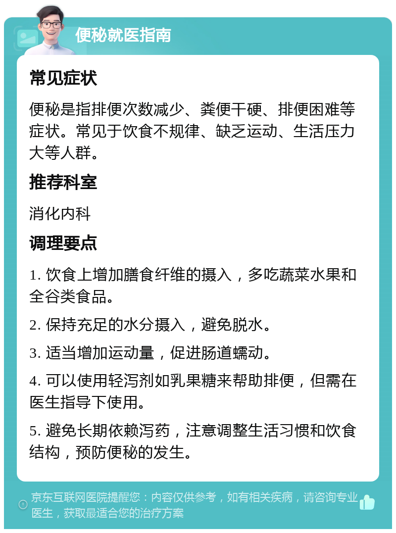 便秘就医指南 常见症状 便秘是指排便次数减少、粪便干硬、排便困难等症状。常见于饮食不规律、缺乏运动、生活压力大等人群。 推荐科室 消化内科 调理要点 1. 饮食上增加膳食纤维的摄入，多吃蔬菜水果和全谷类食品。 2. 保持充足的水分摄入，避免脱水。 3. 适当增加运动量，促进肠道蠕动。 4. 可以使用轻泻剂如乳果糖来帮助排便，但需在医生指导下使用。 5. 避免长期依赖泻药，注意调整生活习惯和饮食结构，预防便秘的发生。