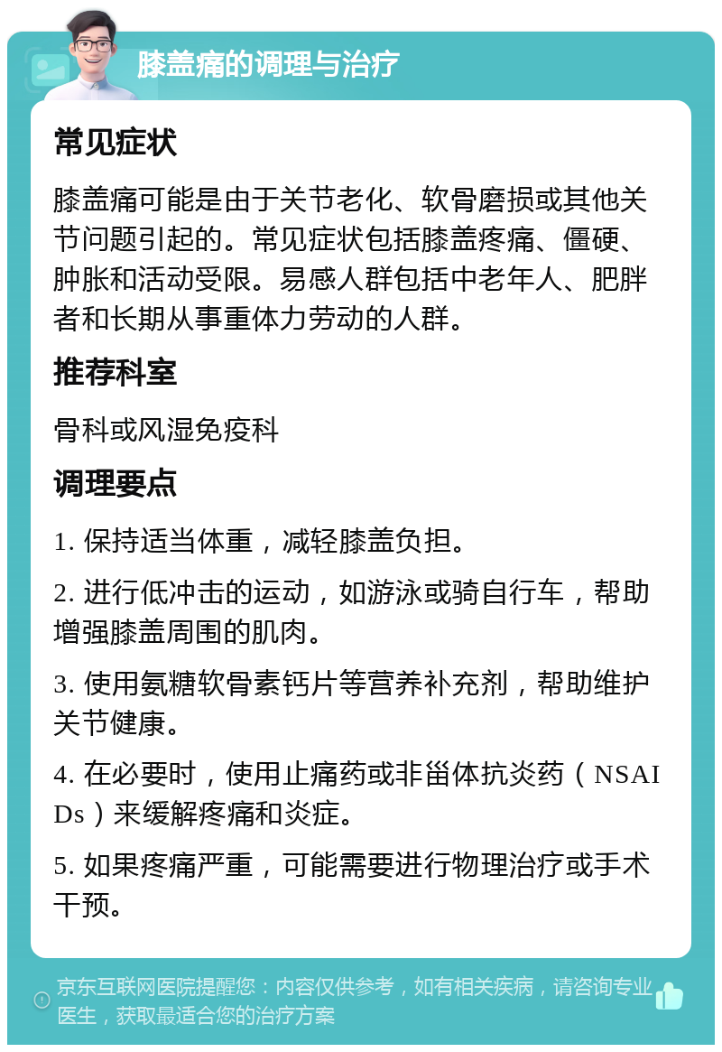 膝盖痛的调理与治疗 常见症状 膝盖痛可能是由于关节老化、软骨磨损或其他关节问题引起的。常见症状包括膝盖疼痛、僵硬、肿胀和活动受限。易感人群包括中老年人、肥胖者和长期从事重体力劳动的人群。 推荐科室 骨科或风湿免疫科 调理要点 1. 保持适当体重，减轻膝盖负担。 2. 进行低冲击的运动，如游泳或骑自行车，帮助增强膝盖周围的肌肉。 3. 使用氨糖软骨素钙片等营养补充剂，帮助维护关节健康。 4. 在必要时，使用止痛药或非甾体抗炎药（NSAIDs）来缓解疼痛和炎症。 5. 如果疼痛严重，可能需要进行物理治疗或手术干预。