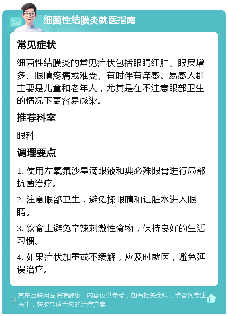 细菌性结膜炎就医指南 常见症状 细菌性结膜炎的常见症状包括眼睛红肿、眼屎增多、眼睛疼痛或难受、有时伴有痒感。易感人群主要是儿童和老年人，尤其是在不注意眼部卫生的情况下更容易感染。 推荐科室 眼科 调理要点 1. 使用左氧氟沙星滴眼液和典必殊眼膏进行局部抗菌治疗。 2. 注意眼部卫生，避免揉眼睛和让脏水进入眼睛。 3. 饮食上避免辛辣刺激性食物，保持良好的生活习惯。 4. 如果症状加重或不缓解，应及时就医，避免延误治疗。