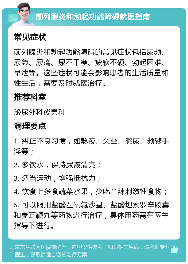 前列腺炎和勃起功能障碍就医指南 常见症状 前列腺炎和勃起功能障碍的常见症状包括尿频、尿急、尿痛、尿不干净、疲软不硬、勃起困难、早泄等。这些症状可能会影响患者的生活质量和性生活，需要及时就医治疗。 推荐科室 泌尿外科或男科 调理要点 1. 纠正不良习惯，如熬夜、久坐、憋尿、频繁手淫等； 2. 多饮水，保持尿液清亮； 3. 适当运动，增强抵抗力； 4. 饮食上多食蔬菜水果，少吃辛辣刺激性食物； 5. 可以服用盐酸左氧氟沙星、盐酸坦索罗辛胶囊和参茸鞭丸等药物进行治疗，具体用药需在医生指导下进行。