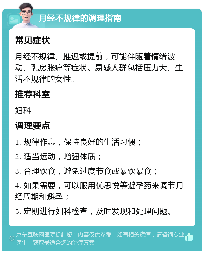 月经不规律的调理指南 常见症状 月经不规律、推迟或提前，可能伴随着情绪波动、乳房胀痛等症状。易感人群包括压力大、生活不规律的女性。 推荐科室 妇科 调理要点 1. 规律作息，保持良好的生活习惯； 2. 适当运动，增强体质； 3. 合理饮食，避免过度节食或暴饮暴食； 4. 如果需要，可以服用优思悦等避孕药来调节月经周期和避孕； 5. 定期进行妇科检查，及时发现和处理问题。