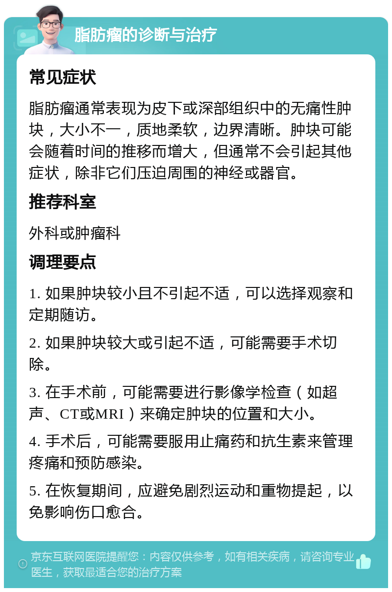 脂肪瘤的诊断与治疗 常见症状 脂肪瘤通常表现为皮下或深部组织中的无痛性肿块，大小不一，质地柔软，边界清晰。肿块可能会随着时间的推移而增大，但通常不会引起其他症状，除非它们压迫周围的神经或器官。 推荐科室 外科或肿瘤科 调理要点 1. 如果肿块较小且不引起不适，可以选择观察和定期随访。 2. 如果肿块较大或引起不适，可能需要手术切除。 3. 在手术前，可能需要进行影像学检查（如超声、CT或MRI）来确定肿块的位置和大小。 4. 手术后，可能需要服用止痛药和抗生素来管理疼痛和预防感染。 5. 在恢复期间，应避免剧烈运动和重物提起，以免影响伤口愈合。