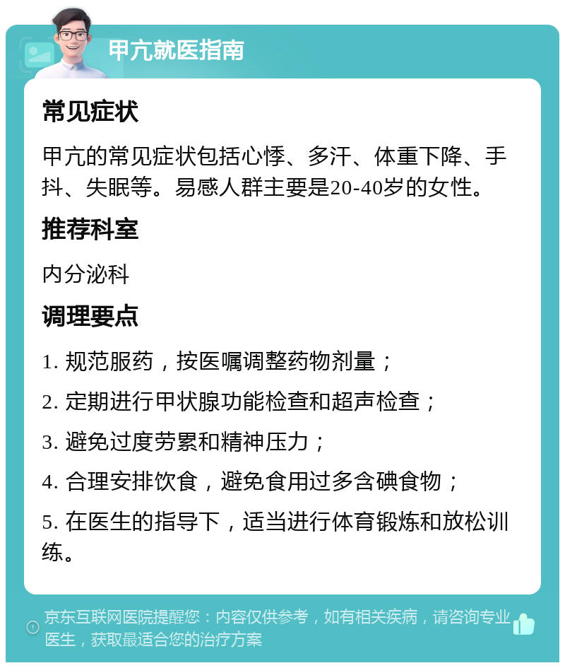 甲亢就医指南 常见症状 甲亢的常见症状包括心悸、多汗、体重下降、手抖、失眠等。易感人群主要是20-40岁的女性。 推荐科室 内分泌科 调理要点 1. 规范服药，按医嘱调整药物剂量； 2. 定期进行甲状腺功能检查和超声检查； 3. 避免过度劳累和精神压力； 4. 合理安排饮食，避免食用过多含碘食物； 5. 在医生的指导下，适当进行体育锻炼和放松训练。