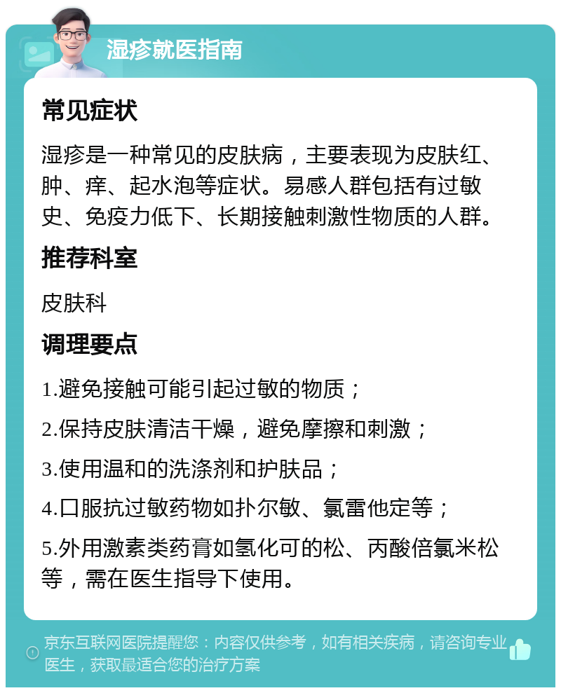 湿疹就医指南 常见症状 湿疹是一种常见的皮肤病，主要表现为皮肤红、肿、痒、起水泡等症状。易感人群包括有过敏史、免疫力低下、长期接触刺激性物质的人群。 推荐科室 皮肤科 调理要点 1.避免接触可能引起过敏的物质； 2.保持皮肤清洁干燥，避免摩擦和刺激； 3.使用温和的洗涤剂和护肤品； 4.口服抗过敏药物如扑尔敏、氯雷他定等； 5.外用激素类药膏如氢化可的松、丙酸倍氯米松等，需在医生指导下使用。