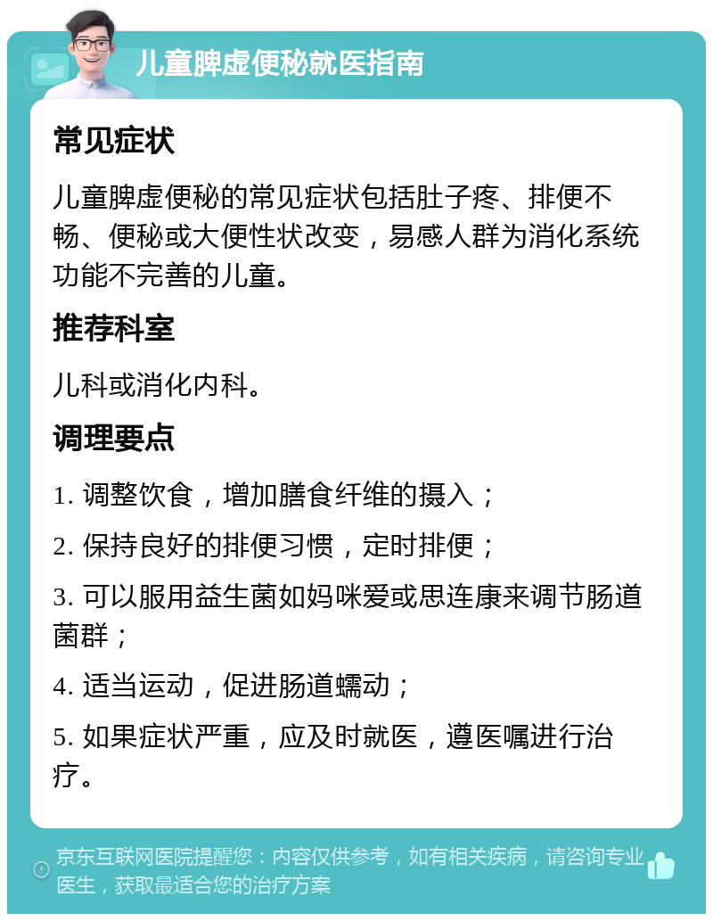 儿童脾虚便秘就医指南 常见症状 儿童脾虚便秘的常见症状包括肚子疼、排便不畅、便秘或大便性状改变，易感人群为消化系统功能不完善的儿童。 推荐科室 儿科或消化内科。 调理要点 1. 调整饮食，增加膳食纤维的摄入； 2. 保持良好的排便习惯，定时排便； 3. 可以服用益生菌如妈咪爱或思连康来调节肠道菌群； 4. 适当运动，促进肠道蠕动； 5. 如果症状严重，应及时就医，遵医嘱进行治疗。