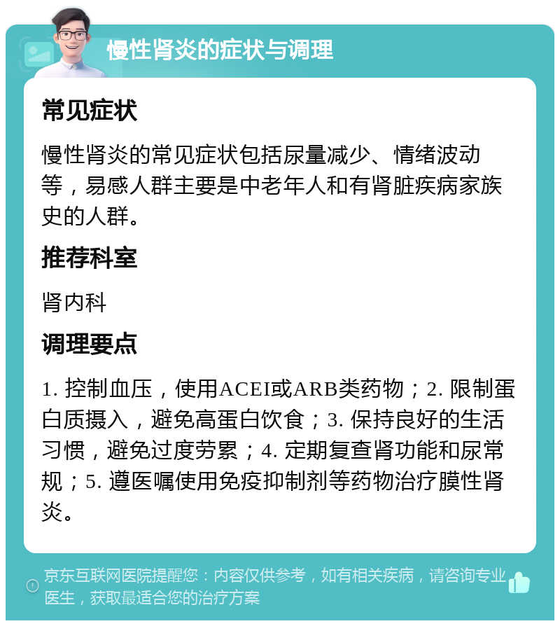 慢性肾炎的症状与调理 常见症状 慢性肾炎的常见症状包括尿量减少、情绪波动等，易感人群主要是中老年人和有肾脏疾病家族史的人群。 推荐科室 肾内科 调理要点 1. 控制血压，使用ACEI或ARB类药物；2. 限制蛋白质摄入，避免高蛋白饮食；3. 保持良好的生活习惯，避免过度劳累；4. 定期复查肾功能和尿常规；5. 遵医嘱使用免疫抑制剂等药物治疗膜性肾炎。