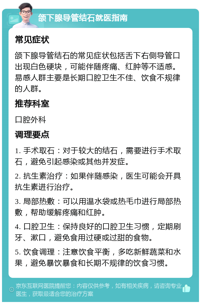 颌下腺导管结石就医指南 常见症状 颌下腺导管结石的常见症状包括舌下右侧导管口出现白色硬块，可能伴随疼痛、红肿等不适感。易感人群主要是长期口腔卫生不佳、饮食不规律的人群。 推荐科室 口腔外科 调理要点 1. 手术取石：对于较大的结石，需要进行手术取石，避免引起感染或其他并发症。 2. 抗生素治疗：如果伴随感染，医生可能会开具抗生素进行治疗。 3. 局部热敷：可以用温水袋或热毛巾进行局部热敷，帮助缓解疼痛和红肿。 4. 口腔卫生：保持良好的口腔卫生习惯，定期刷牙、漱口，避免食用过硬或过甜的食物。 5. 饮食调理：注意饮食平衡，多吃新鲜蔬菜和水果，避免暴饮暴食和长期不规律的饮食习惯。